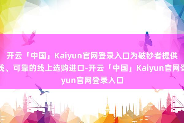 开云「中国」Kaiyun官网登录入口为破钞者提供愈加肤浅、可靠的线上选购进口-开云「中国」Kaiyun官网登录入口