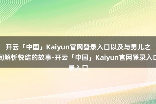 开云「中国」Kaiyun官网登录入口以及与男儿之间解忻悦结的故事-开云「中国」Kaiyun官网登录入口