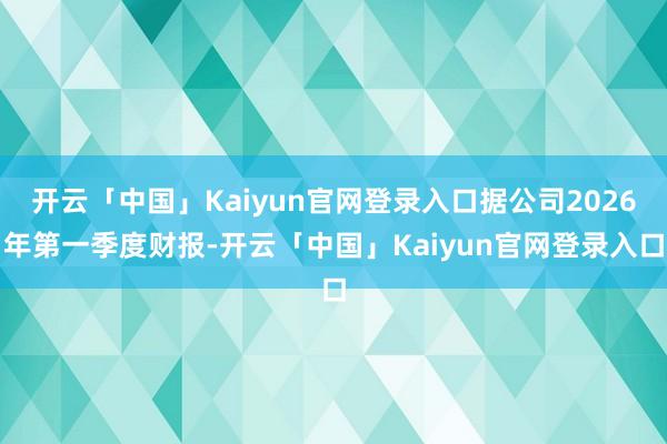 开云「中国」Kaiyun官网登录入口据公司2026年第一季度财报-开云「中国」Kaiyun官网登录入口