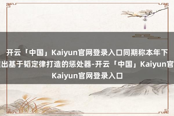 开云「中国」Kaiyun官网登录入口同期称本年下半年将会推出基于韬定律打造的惩处器-开云「中国」Kaiyun官网登录入口