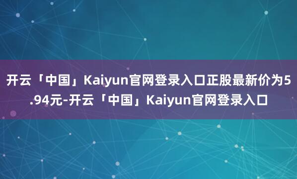 开云「中国」Kaiyun官网登录入口正股最新价为5.94元-开云「中国」Kaiyun官网登录入口