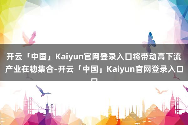 开云「中国」Kaiyun官网登录入口将带动高下流产业在穗集合-开云「中国」Kaiyun官网登录入口