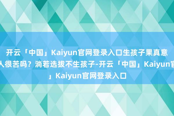 开云「中国」Kaiyun官网登录入口生孩子果真意味着一世王人很苦吗？淌若选拔不生孩子-开云「中国」Kaiyun官网登录入口