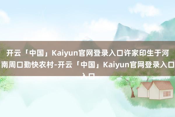 开云「中国」Kaiyun官网登录入口许家印生于河南周口勤快农村-开云「中国」Kaiyun官网登录入口