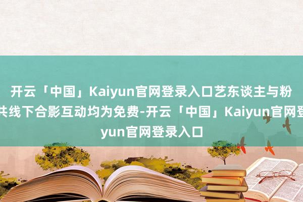 开云「中国」Kaiyun官网登录入口艺东谈主与粉丝的总共线下合影互动均为免费-开云「中国」Kaiyun官网登录入口