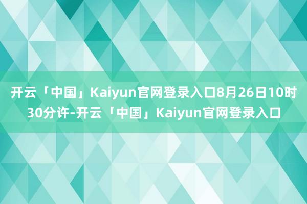 开云「中国」Kaiyun官网登录入口8月26日10时30分许-开云「中国」Kaiyun官网登录入口