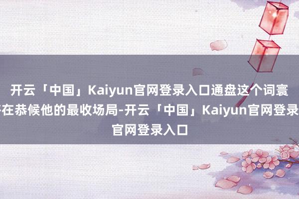 开云「中国」Kaiyun官网登录入口通盘这个词寰宇齐在恭候他的最收场局-开云「中国」Kaiyun官网登录入口