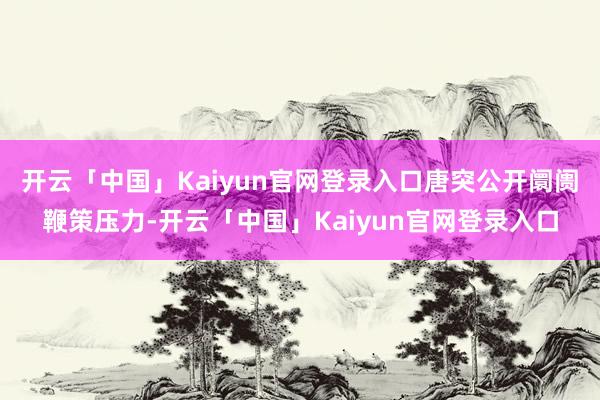 开云「中国」Kaiyun官网登录入口唐突公开阛阓鞭策压力-开云「中国」Kaiyun官网登录入口