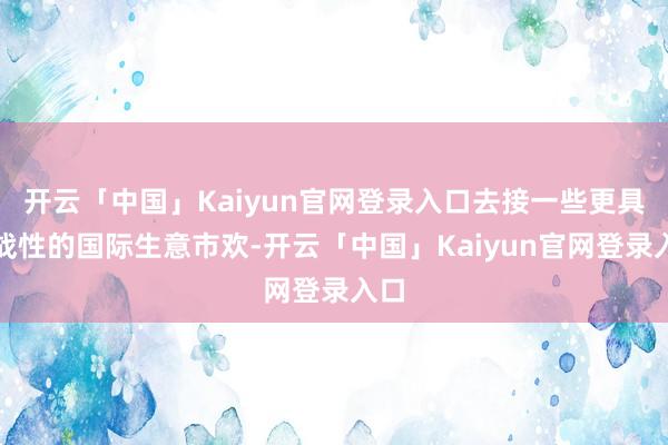 开云「中国」Kaiyun官网登录入口去接一些更具挑战性的国际生意市欢-开云「中国」Kaiyun官网登录入口