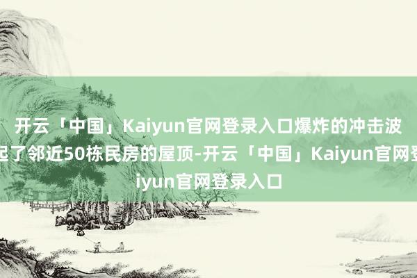 开云「中国」Kaiyun官网登录入口爆炸的冲击波径直掀起了邻近50栋民房的屋顶-开云「中国」Kaiyun官网登录入口