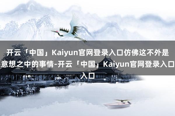 开云「中国」Kaiyun官网登录入口仿佛这不外是意想之中的事情-开云「中国」Kaiyun官网登录入口