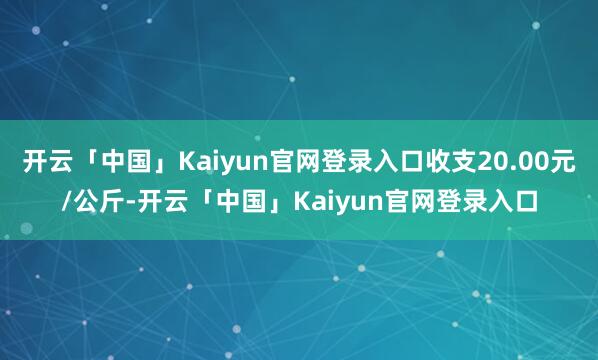 开云「中国」Kaiyun官网登录入口收支20.00元/公斤-开云「中国」Kaiyun官网登录入口