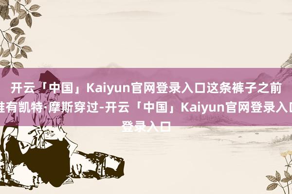 开云「中国」Kaiyun官网登录入口这条裤子之前唯有凯特·摩斯穿过-开云「中国」Kaiyun官网登录入口