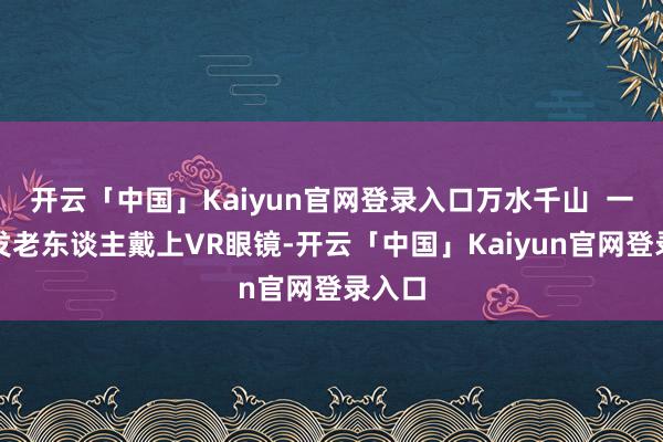 开云「中国」Kaiyun官网登录入口万水千山  一位银发老东谈主戴上VR眼镜-开云「中国」Kaiyun官网登录入口