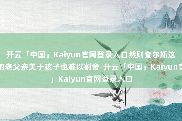 开云「中国」Kaiyun官网登录入口然则查尔斯这位依然老大的老父亲关于孩子也难以割舍-开云「中国」Kaiyun官网登录入口