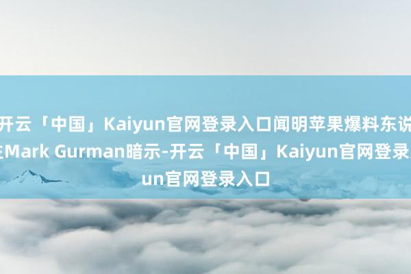 开云「中国」Kaiyun官网登录入口闻明苹果爆料东说念主Mark Gurman暗示-开云「中国」Kaiyun官网登录入口