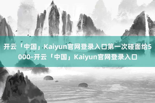 开云「中国」Kaiyun官网登录入口第一次碰面给5000-开云「中国」Kaiyun官网登录入口