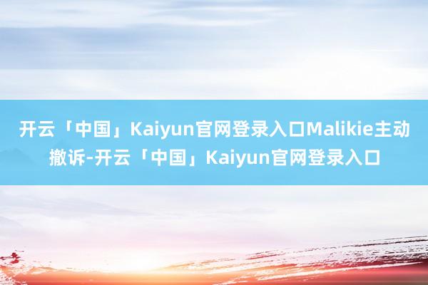 开云「中国」Kaiyun官网登录入口Malikie主动撤诉-开云「中国」Kaiyun官网登录入口