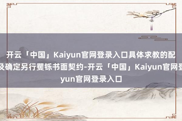 开云「中国」Kaiyun官网登录入口具体求教的配及格式及确定另行矍铄书面契约-开云「中国」Kaiyun官网登录入口