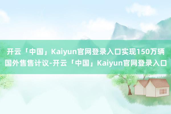 开云「中国」Kaiyun官网登录入口实现150万辆国外售售计议-开云「中国」Kaiyun官网登录入口