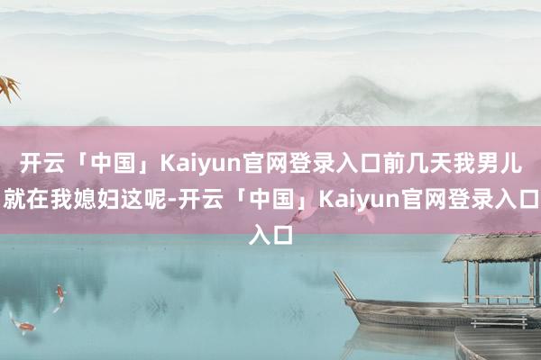 开云「中国」Kaiyun官网登录入口前几天我男儿就在我媳妇这呢-开云「中国」Kaiyun官网登录入口