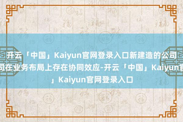 开云「中国」Kaiyun官网登录入口新建造的公司可能与母公司在业务布局上存在协同效应-开云「中国」Kaiyun官网登录入口