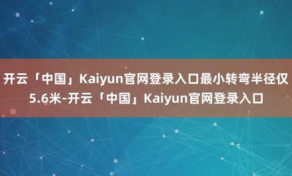 开云「中国」Kaiyun官网登录入口最小转弯半径仅5.6米-开云「中国」Kaiyun官网登录入口