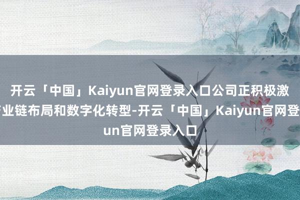 开云「中国」Kaiyun官网登录入口公司正积极激动全产业链布局和数字化转型-开云「中国」Kaiyun官网登录入口