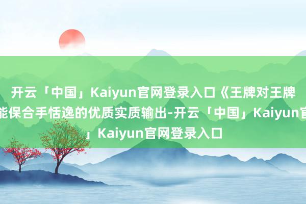 开云「中国」Kaiyun官网登录入口《王牌对王牌》这些年才能保合手恬逸的优质实质输出-开云「中国」Kaiyun官网登录入口
