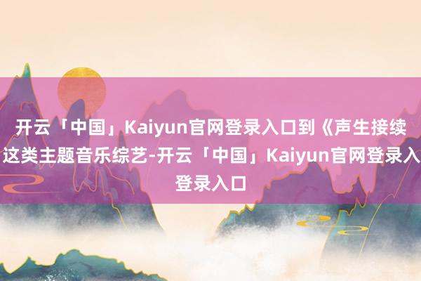 开云「中国」Kaiyun官网登录入口到《声生接续》这类主题音乐综艺-开云「中国」Kaiyun官网登录入口