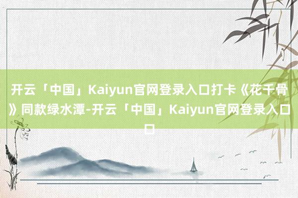 开云「中国」Kaiyun官网登录入口打卡《花千骨》同款绿水潭-开云「中国」Kaiyun官网登录入口
