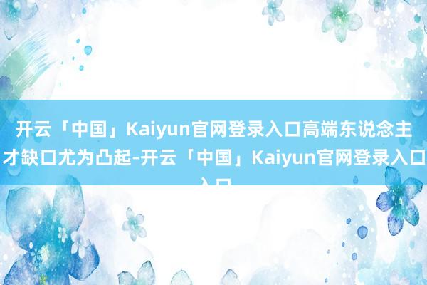 开云「中国」Kaiyun官网登录入口高端东说念主才缺口尤为凸起-开云「中国」Kaiyun官网登录入口