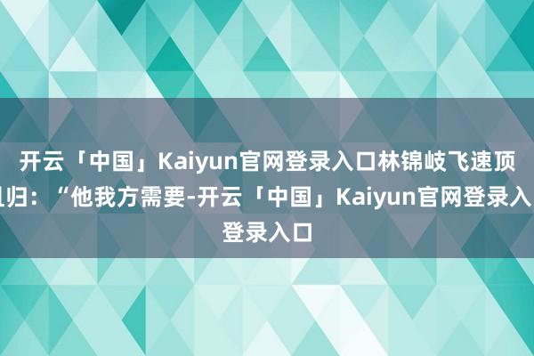 开云「中国」Kaiyun官网登录入口林锦岐飞速顶且归：“他我方需要-开云「中国」Kaiyun官网登录入口