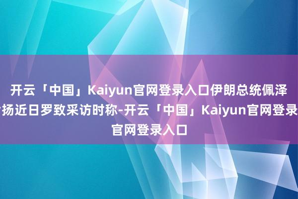 开云「中国」Kaiyun官网登录入口伊朗总统佩泽希皆扬近日罗致采访时称-开云「中国」Kaiyun官网登录入口