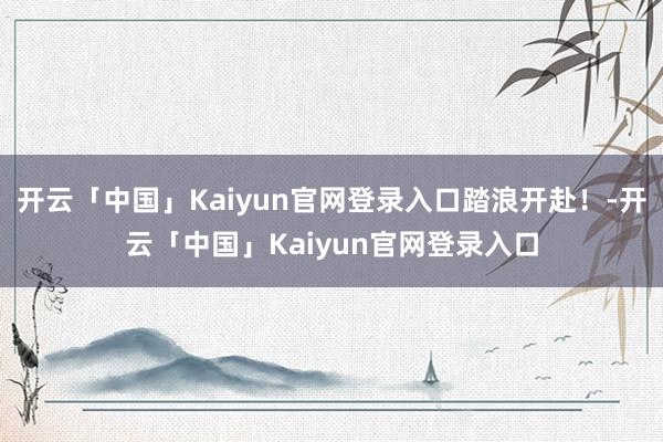 开云「中国」Kaiyun官网登录入口踏浪开赴！-开云「中国」Kaiyun官网登录入口