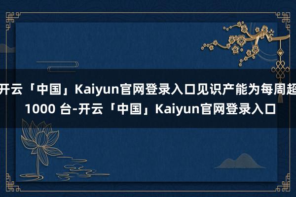 开云「中国」Kaiyun官网登录入口见识产能为每周超 1000 台-开云「中国」Kaiyun官网登录入口