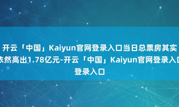 开云「中国」Kaiyun官网登录入口当日总票房其实依然高出1.78亿元-开云「中国」Kaiyun官网登录入口