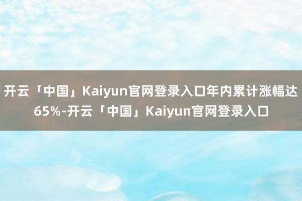 开云「中国」Kaiyun官网登录入口年内累计涨幅达65%-开云「中国」Kaiyun官网登录入口