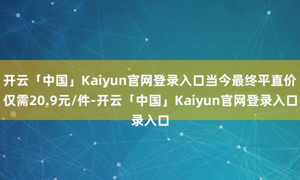 开云「中国」Kaiyun官网登录入口当今最终平直价仅需20.9元/件-开云「中国」Kaiyun官网登录入口
