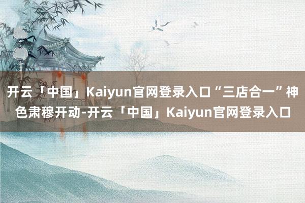 开云「中国」Kaiyun官网登录入口“三店合一”神色肃穆开动-开云「中国」Kaiyun官网登录入口