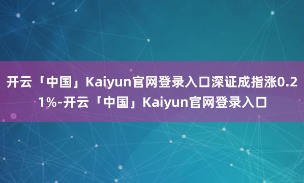 开云「中国」Kaiyun官网登录入口深证成指涨0.21%-开云「中国」Kaiyun官网登录入口