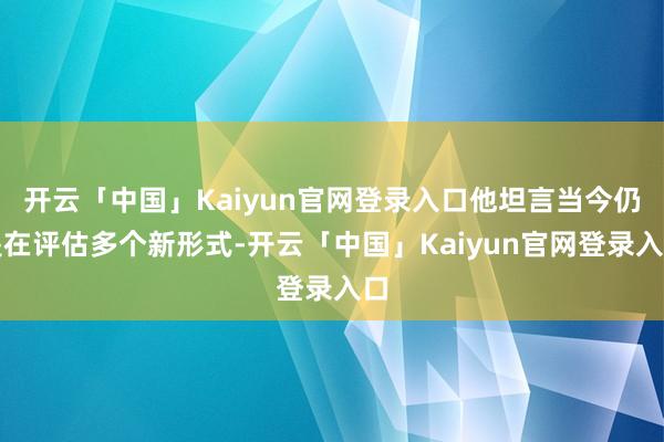 开云「中国」Kaiyun官网登录入口他坦言当今仍是在评估多个新形式-开云「中国」Kaiyun官网登录入口
