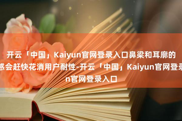 开云「中国」Kaiyun官网登录入口鼻梁和耳廓的压迫感会赶快花消用户耐性-开云「中国」Kaiyun官网登录入口