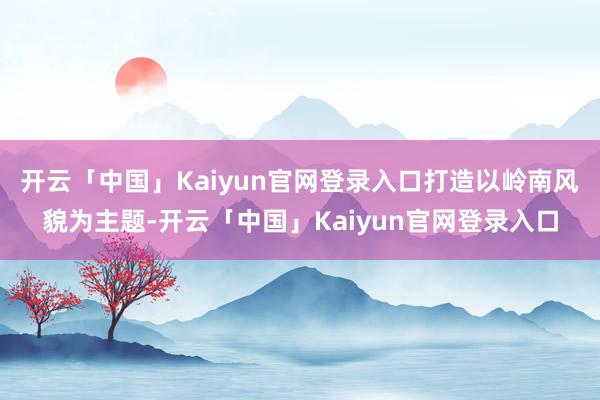 开云「中国」Kaiyun官网登录入口打造以岭南风貌为主题-开云「中国」Kaiyun官网登录入口