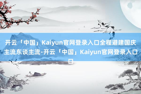 开云「中国」Kaiyun官网登录入口全程避建国庆主流东谈主流-开云「中国」Kaiyun官网登录入口