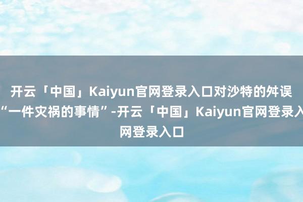 开云「中国」Kaiyun官网登录入口对沙特的舛误是“一件灾祸的事情”-开云「中国」Kaiyun官网登录入口