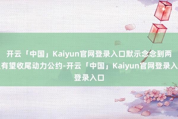 开云「中国」Kaiyun官网登录入口默示念念到两边有望收尾动力公约-开云「中国」Kaiyun官网登录入口