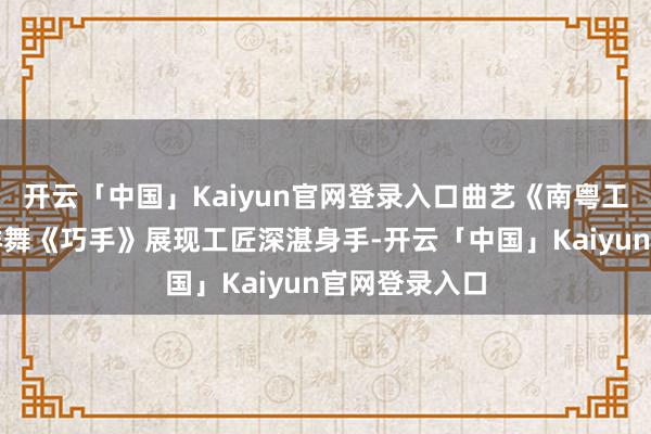 开云「中国」Kaiyun官网登录入口曲艺《南粤工匠》、女子群舞《巧手》展现工匠深湛身手-开云「中国」Kaiyun官网登录入口