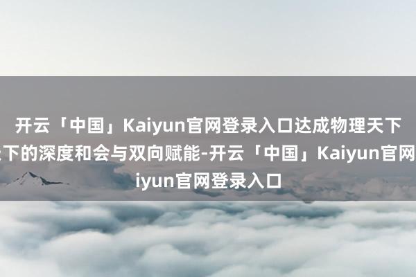 开云「中国」Kaiyun官网登录入口达成物理天下与数字天下的深度和会与双向赋能-开云「中国」Kaiyun官网登录入口