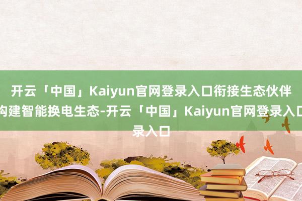 开云「中国」Kaiyun官网登录入口衔接生态伙伴构建智能换电生态-开云「中国」Kaiyun官网登录入口